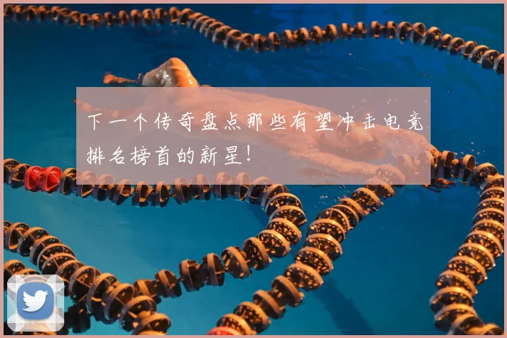 下一个传奇盘点那些有望冲击电竞排名榜首的新星！