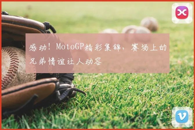 感动！MotoGP精彩集锦，赛场上的兄弟情谊让人动容