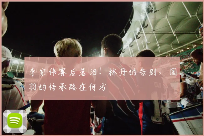 李宗伟赛后落泪!林丹的告别,国羽的传承路在何方