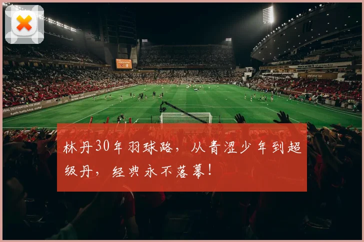 林丹30年羽球路,从青涩少年到超级丹,经典永不落幕!