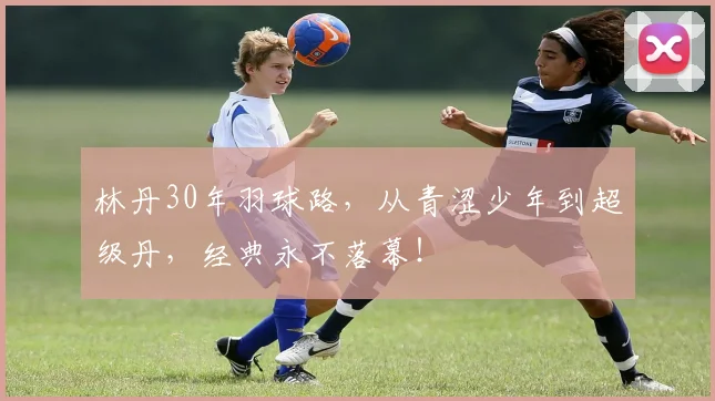 林丹30年羽球路,从青涩少年到超级丹,经典永不落幕!