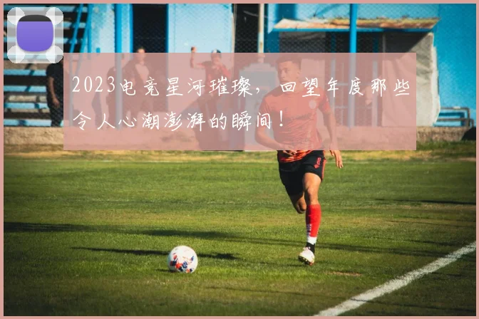 2023电竞星河璀璨，回望年度那些令人心潮澎湃的瞬间！